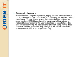  Commodity hardware
Hadoop doesn’t require expensive, highly reliable hardware to run
on. It’s designed to run on clusters of commodity hardware for which
the chance of node failure across the cluster is high, at least for
large clusters. HDFS is designed to carry on working without a
noticeable interruption to the user in the face of such failure. It is
also worth examining the applications for which using HDFS does
not work so well. While this may change in the future, these are
areas where HDFS is not a good fit today:
 