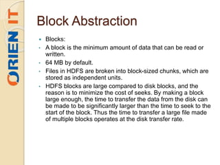 Block Abstraction
 Blocks:
• A block is the minimum amount of data that can be read or
written.
• 64 MB by default.
• Files in HDFS are broken into block-sized chunks, which are
stored as independent units.
• HDFS blocks are large compared to disk blocks, and the
reason is to minimize the cost of seeks. By making a block
large enough, the time to transfer the data from the disk can
be made to be significantly larger than the time to seek to the
start of the block. Thus the time to transfer a large file made
of multiple blocks operates at the disk transfer rate.
 