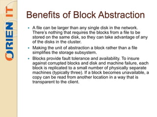 Benefits of Block Abstraction
 A file can be larger than any single disk in the network.
There’s nothing that requires the blocks from a file to be
stored on the same disk, so they can take advantage of any
of the disks in the cluster.
 Making the unit of abstraction a block rather than a file
simplifies the storage subsystem.
 Blocks provide fault tolerance and availability. To insure
against corrupted blocks and disk and machine failure, each
block is replicated to a small number of physically separate
machines (typically three). If a block becomes unavailable, a
copy can be read from another location in a way that is
transparent to the client.
 