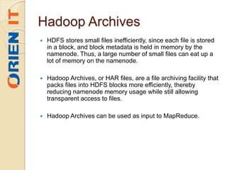 Hadoop Archives
 HDFS stores small files inefficiently, since each file is stored
in a block, and block metadata is held in memory by the
namenode. Thus, a large number of small files can eat up a
lot of memory on the namenode.
 Hadoop Archives, or HAR files, are a file archiving facility that
packs files into HDFS blocks more efficiently, thereby
reducing namenode memory usage while still allowing
transparent access to files.
 Hadoop Archives can be used as input to MapReduce.
 