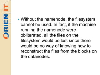  Without the namenode, the filesystem
cannot be used. In fact, if the machine
running the namenode were
obliterated, all the files on the
filesystem would be lost since there
would be no way of knowing how to
reconstruct the files from the blocks on
the datanodes.
 