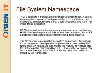 File System Namespace
 HDFS supports a traditional hierarchical file organization. A user or
an application can create and remove files, move a file from one
directory to another, rename a file, create directories and store files
inside these directories.
 HDFS does not yet implement user quotas or access permissions.
HDFS does not support hard links or soft links. However, the HDFS
architecture does not preclude implementing these features.
 The Namenode maintains the file system namespace. Any change
to the file system namespace or its properties is recorded by the
Namenode. An application can specify the number of replicas of a
file that should be maintained by HDFS. The number of copies of a
file is called the replication factor of that file. This information is
stored by the Namenode.
 