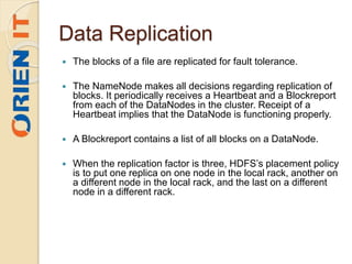 Data Replication
 The blocks of a file are replicated for fault tolerance.
 The NameNode makes all decisions regarding replication of
blocks. It periodically receives a Heartbeat and a Blockreport
from each of the DataNodes in the cluster. Receipt of a
Heartbeat implies that the DataNode is functioning properly.
 A Blockreport contains a list of all blocks on a DataNode.
 When the replication factor is three, HDFS’s placement policy
is to put one replica on one node in the local rack, another on
a different node in the local rack, and the last on a different
node in a different rack.
 