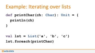 Example: Iterating over lists
def printChar(ch: Char): Unit = {
  println(ch)
}

val lst = List('a', 'b', 'c')
lst.foreach(printChar)
 