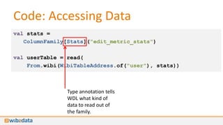 Code: Accessing Data
val stats =
   ColumnFamily[Stats]("edit_metric_stats")

val userTable = read(
    From.wibi(WibiTableAddress.of("user"), stats))



                Type annotation tells
                WDL what kind of
                data to read out of
                the family.
 