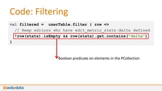 Code: Filtering
val filtered = userTable.filter { row =>
  // Keep editors who have edit_metric_stats:delta defined
  !row(stats).isEmpty && row(stats).get.contains("delta")
}



                    Boolean predicate on elements in the PCollection
 