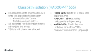 23© Cloudera, Inc. All rights reserved.
● Hadoop leaks lots of dependencies
onto the application’s classpath
○ Known offenders: Guava,
Protobuf, Jackson, Jetty, …
● No separate HDFS client jar means
server jars are leaked
● YARN / MR clients not shaded
● HDFS-6200: Split HDFS client into
separate JAR
● HADOOP-11804: Shaded
hadoop-client dependency
● YARN-6466: Shade the task
umbilical for a clean YARN
container environment (ongoing)
Classpath isolation (HADOOP-11656)
 