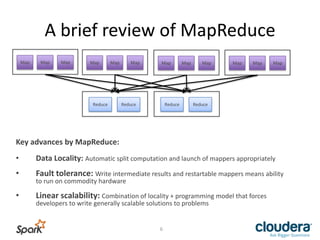 A	
  brief	
  review	
  of	
  MapReduce	
  
Map	
   Map	
   Map	
   Map	
   Map	
   Map	
   Map	
   Map	
   Map	
   Map	
   Map	
   Map	
  
Reduce	
   Reduce	
   Reduce	
   Reduce	
  
Key	
  advances	
  by	
  MapReduce:	
  
	
  
•  Data	
  Locality:	
  AutomaLc	
  split	
  computaLon	
  and	
  launch	
  of	
  mappers	
  appropriately	
  
•  Fault	
  tolerance:	
  Write	
  intermediate	
  results	
  and	
  restartable	
  mappers	
  means	
  ability	
  
to	
  run	
  on	
  commodity	
  hardware	
  
•  Linear	
  scalability:	
  CombinaLon	
  of	
  locality	
  +	
  programming	
  model	
  that	
  forces	
  
developers	
  to	
  write	
  generally	
  scalable	
  soluLons	
  to	
  problems	
  
6	
  
 