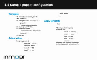 1.1 Sample puppet configuration
Template
<% mapred_queues.each_pair do
|key,value| -%>
<!-- setting for queue <%= key %> -->
<property>
<name>mapred.capacity-
scheduler.queue.<%= key
%>.capacity</name>
<value><%= value %></value>
</property>
<% end -%>
Actual values
$mapred_queues={
”reporting" => 25,
”analytics" => 12,
”default" => 21,
”Hourly" => 14,
”daily" => 13,
.......
}
Apply template
file {
"${conf_location}/capacity-
scheduler.xml":
ensure => present,
owner => root,
group => root,
mode => 644,
content =>
template('grid/hadoop2.0/hadoopC
oreConfig/capacity-scheduler.xml');
 