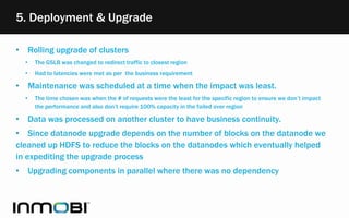5. Deployment & Upgrade
• Rolling upgrade of clusters
• The GSLB was changed to redirect traffic to closest region
• Had to latencies were met as per the business requirement
• Maintenance was scheduled at a time when the impact was least.
• The time chosen was when the # of requests were the least for the specific region to ensure we don’t impact
the performance and also don’t require 100% capacity in the failed over region
• Data was processed on another cluster to have business continuity.
• Since datanode upgrade depends on the number of blocks on the datanode we
cleaned up HDFS to reduce the blocks on the datanodes which eventually helped
in expediting the upgrade process
• Upgrading components in parallel where there was no dependency
 