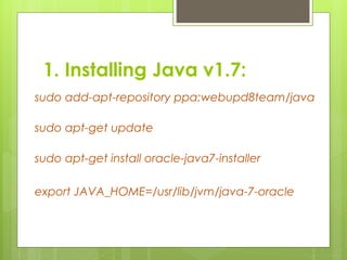 1. Installing Java v1.7:
sudo add-apt-repository ppa:webupd8team/java
sudo apt-get update
sudo apt-get install oracle-java7-installer
export JAVA_HOME=/usr/lib/jvm/java-7-oracle
 