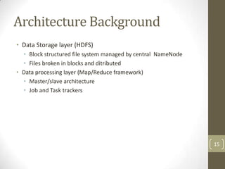 Architecture Background
• Data Storage layer (HDFS)
  • Block structured file system managed by central NameNode
  • Files broken in blocks and ditributed
• Data processing layer (Map/Reduce framework)
  • Master/slave architecture
  • Job and Task trackers




                                                               15
 