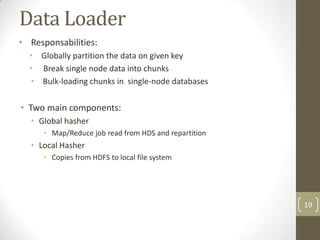 Data Loader
• Responsabilities:
  • Globally partition the data on given key
  • Break single node data into chunks
  • Bulk-loading chunks in single-node databases

• Two main components:
  • Global hasher
      • Map/Reduce job read from HDS and repartition
  • Local Hasher
      • Copies from HDFS to local file system




                                                       19
 