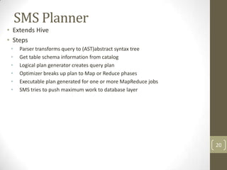 SMS Planner
• Extends Hive
• Steps
 •   Parser transforms query to (AST)abstract syntax tree
 •   Get table schema information from catalog
 •   Logical plan generator creates query plan
 •   Optimizer breaks up plan to Map or Reduce phases
 •   Executable plan generated for one or more MapReduce jobs
 •   SMS tries to push maximum work to database layer




                                                                20
 