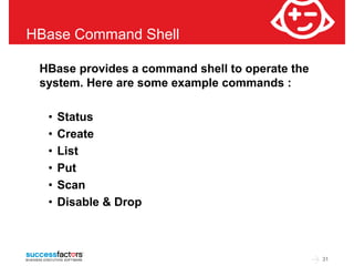 31 
HBase Command Shell 
HBase provides a command shell to operate the 
system. Here are some example commands : 
• Status 
• Create 
• List 
• Put 
• Scan 
• Disable & Drop 
 