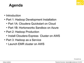 Thanachart Numnonda, thanachart@imcinstitute.com Oct 2016Hadoop Installation
Agenda
●
Introduction
●
Part 1: Hadoop Development Installation
●
Part 1A: Cloudera Quickstart on Cloud
●
Part 1B: Hortonworks Sandbox on Azure
●
Part 2: Hadoop Production
●
Install Cloudera Express Cluster on AWS
●
Part 3: Hadoop as a Service
●
Launch EMR cluster on AWS
Hive.apache.org
 