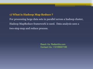1) What is Hadoop Map Reduce ?
For processing large data sets in parallel across a hadoop cluster,
Hadoop MapReduce framework is used. Data analysis uses a
two-step map and reduce process.
Reach Us: Radiantits.com
Contact Us: +12105037100
 