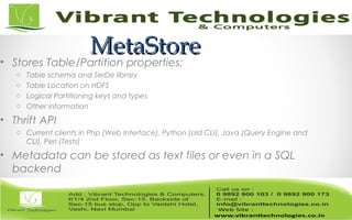 MetaStoreMetaStore
• Stores Table/Partition properties:
o Table schema and SerDe library
o Table Location on HDFS
o Logical Partitioning keys and types
o Other information
• Thrift API
o Current clients in Php (Web Interface), Python (old CLI), Java (Query Engine and
CLI), Perl (Tests)
• Metadata can be stored as text files or even in a SQL
backend
 