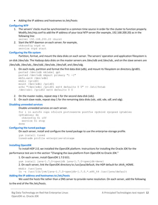 A Principled Technologies test report 12Big Data Technology on Red Hat Enterprise Linux:
OpenJDK vs. Oracle JDK
 Adding the IP address and hostnames to /etc/hosts
Configuring NTP
1. The servers’ clocks must be synchronized to a common time source in order for the cluster to function properly.
Modify /etc/ntp.conf to add the IP address of your local NTP server (for example, 192.168.200.20) as in the
following line:
server 192.168.200.20 iburst
2. Start the NTP daemon on each server; for example,
chkconfig ntpd on
service ntpd start
Configuring the file system
Partition, format, and mount the data disks on each server. The servers' operation and application filesystem is
on disk /dev/sda. The Hadoop data disks on the master servers are /dev/sdb and /dev/sdc, and on the slave servers are
/dev/sdb, /dev/sdc, /dev/sdd, /dev/sde, /dev/sdf, and /dev/sdg.
1. On each node, partition and format the first data disk (sdb), and mount its filesystem on directory /grid01.
parted /dev/sdb mklabel gpt
parted /dev/sdb mkpart primary "1 -1"
mkfs.ext4 /dev/sdb1
mkdir /grid01
mount /dev/sdb1 /grid01
echo "/dev/sdb1 /grid01 ext4 defaults 0 0" >> /etc/fstab
/dev/sdc1 /grid02 ext4 defaults 0 0
2. On the master nodes, repeat step 1 for the second data disk (sdc).
3. On each slave node, repeat step 1 for the remaining data disks (sdc, sdd, sde, sdf, and sdg).
Disabling unneeded services
Disable unneeded services on each server.
for i in autofs cups nfslock portreserve postfix rpcbind rpcgssd iptables
ip6tables; do
chkconfig $i off
service $i stop
done
Configuring the tuned package
On each server, install and configure the tuned package to use the enterprise-storage profile.
yum install tuned
tuned-adm profile enterprise-storage
Installing OpenJDK
To install HDP 2.0, we installed the OpenJDK platform. Instructions for installing the Oracle JDK for the
performance test are in the section “Changing the Java platform from OpenJDK to Oracle JDK.”
1. On each server, install OpenJDK 1.7.0 b51.
yum install java-1.7.0-openjdk java-1.7.0-openjdk-devel
2. On each server, link the OpenJDK directory to /usr/java/default, the HDP default for JAVA_HOME.
mkdir /usr/java
ln -s /usr/lib/jvm/java-1.7.0-openjdk-1.7.0.*.x86_64 /usr/java/default
Adding the IP address and hostnames to /etc/hosts
We used the hosts file rather than a DNS server to provide name resolution. On each server, add the following
to the end of the file /etc/hosts.
 