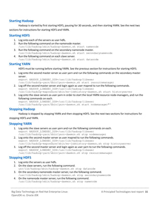 A Principled Technologies test report 16Big Data Technology on Red Hat Enterprise Linux:
OpenJDK vs. Oracle JDK
Starting Hadoop
Hadoop is started by first starting HDFS, pausing for 30 seconds, and then starting YARN. See the next two
sections for instructions for starting HDFS and YARN.
Starting HDFS
1. Log onto each of the servers as user hdfs.
2. Run the following command on the namenode master.
/usr/lib/hadoop/sbin/hadoop-daemon.sh start namenode
3. Run the following command on the secondary-namenode master.
/usr/lib/hadoop/sbin/hadoop-daemon.sh start secondarynamenode
4. Run the following command on each slave server.
/usr/lib/hadoop/sbin/hadoop-daemon.sh start datanode
Starting YARN
HDFS must be running before starting YARN. See the previous section for instructions for starting HDFS.
1. Log onto the second master server as user yarn and run the following commands on the secondary master
server.
export HADOOP_LIBEXEC_DIR=/usr/lib/hadoop/libexec
/usr/lib/hadoop-yarn/sbin/yarn-daemon.sh start resourcemanager
2. Log off the second master server and login again as user mapred to run the following commands.
export HADOOP_LIBEXEC_DIR=/usr/lib/hadoop/libexec
/usr/lib/hadoop-mapreduce/sbin/mr-jobhistory-daemon.sh start historyserver
3. Log onto the slave servers as user yarn in order to start the local YARN resource node-managers, and run the
following commands on each.
export HADOOP_LIBEXEC_DIR=/usr/lib/hadoop/libexec
/usr/lib/hadoop-yarn/sbin/yarn-daemon.sh start nodemanager"'
Stopping Hadoop
Hadoop is stopped by stopping YARN and then stopping HDFS. See the next two sections for instructions for
stopping HDFS and YARN.
Stopping YARN
1. Log onto the slave servers as user yarn and run the following commands on each.
export HADOOP_LIBEXEC_DIR=/usr/lib/hadoop/libexec
/usr/lib/hadoop-yarn/sbin/yarn-daemon.sh stop nodemanager
2. Log onto the second master server as user mapred to run the following commands.
export HADOOP_LIBEXEC_DIR=/usr/lib/hadoop/libexec
/usr/lib/hadoop-mapreduce/sbin/mr-jobhistory-daemon.sh stop historyserver
3. Log off the second master server and login again as user yarn to run the following commands.
export HADOOP_LIBEXEC_DIR=/usr/lib/hadoop/libexec
/usr/lib/hadoop-yarn/sbin/yarn-daemon.sh stop resourcemanager
Stopping HDFS
1. Log onto the servers as user hdfs.
2. On the slave servers, run the following command.
usr/lib/hadoop/sbin/hadoop-daemon.sh stop datanode
3. On the secondary-namenode master server, run the following command.
/usr/lib/hadoop/sbin/hadoop-daemon.sh stop secondarynamenode
4. On the namenode master server, run the following command.
/usr/lib/hadoop/sbin/hadoop-daemon.sh stop namenode
 