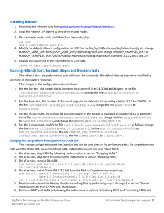A Principled Technologies test report 17Big Data Technology on Red Hat Enterprise Linux:
OpenJDK vs. Oracle JDK
Installing HiBench
1. Download the HiBench Suite from github.com/intel-hadoop/HiBench/tree/yarn.
2. Copy the HiBench ZIP archive to one of the master nodes.
3. On the master node, unzip the HiBench archive under /opt.
cd /opt
unzip /tmp/HiBench-yarn.zip
4. Modify the default HiBench configuration for HDP 2 in the file /opt/HiBench-yarn/bin/hibench-config.sh : change
HADOOP_CONF_DIR= to HADOOP_CONF_DIR=/etc/hadoop/conf, and change HADOOP_EXAMPLES_JAR= to
HADOOP_EXAMPLES_JAR=/usr/lib/hadoop-mapreduce/hadoop-mapreduce-examples-2.2.0.2.0.6.0-101.jar.
5. Change the ownership of the HiBench files to user hdfs.
chown –R hdfs /opt/HiBench-yarn
Running HiBench Sort, TeraSort, Bayes and K-means tests
The HiBench tests are performed as user hdfs from the namenode. The default dataset sizes were modified to
use more of the cluster's resources.
The changes to the configurations are as follows:
1. For the Sort test, the dataset size is increased by a factor of 10 to 24,000,000,000 bytes: In the file
/opt/HiBench-yarn/sort/conf/configure.sh, change the line DATASIZE=2400000000 to
DATASIZE=24000000000.
2. For the Bayes test, the number of document pages in the dataset is increased by a factor of 2.5 to 100,000: : In
the file /opt/HiBench-yarn/bayes/conf/configure.sh, change the line PAGES=40000 to
PAGES=100000.
3. For the TeraSort test, the number of document pages in the dataset is increased by a factor of 2.5 to 100,000: :
In the file /opt/HiBench-yarn/terasort/conf/configure.sh, change the line DATASIZE=100000000
to DATASIZE=2000000000, and change the line NUM_MAPS=96 to NUM_MAPS=180.
4. For the K-means test, modify the file /opt/HiBench-yarn/kmenas/conf/configure.sh as follows: change
the line NUM_OF_CLUSTERS=5 to NUM_OF_CLUSTERS=32, the line NUM_OF_SAMPLES=3000000 to
NUM_OF_SAMPLES=200000000, the line SAMPLES_PER_INPUTFILE=600000 to
SAMPLES_PER_INPUTFILE=40000000, the line DIMENSIONS=20 to DIMENSIONS=4.
Changing the Java platform from OpenJDK to Oracle JDK
The Hadoop configuration used the OpenJDK and can be used directly for performance test. To run performance
tests with the Oracle JDK, we removed OpenJDK, installed the Oracle JDK, and rebuilt HDFS.
1. On all servers, stop YARN by following the instruction in section “Stopping YARN.”
2. On all servers, stop HDFS by following the instructions in section “Stopping HDFS.”
3. On all servers, remove OpenJDK.
yum remove yum install java-1.7.0-openjdk java-1.7.0-openjdk-devel
rm /usr/java/default
4. On all servers, install Oracle JDK 1.7.0 b51 from the Red Hat Supplementary repository.
yum install java-1.7.0-oracle-1.7.0.51-1jpp.1.el6_5.x86_64
java-1.7.0-oracle-devel1.7.0.51-1jpp.1.el6_5.x86_64
ln -s /usr/lib/jvm/java-1.7.0-oracle-1.7.0.51.x86_64 /usr/java/default
5. Destroy and recreate the Hadoop directories and log files by performing steps 1 through 6 in section “Server
modifications for HDFS, YARN, and MapReduce.”
6. Reformat HDFS and YARN by following the instructions in sections “Initializing HDFS and “Initializing YARN and
 
