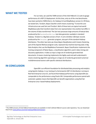 A Principled Technologies test report 6Big Data Technology on Red Hat Enterprise Linux:
OpenJDK vs. Oracle JDK
WHAT WE TESTED
For our tests, we used the YARN version of the Intel HiBench 2.2 suite to gauge
performance of a HDP 2.0 deployment. At this time, only six of the nine benchmarks
have been ported to YARN (that is, for Hadoop 2.0 and MapReduce version 2). Of these,
we tested Sort, TeraSort, Bayes Classifier and K-means clustering.3
To test the core
infrastructure we used Sort and TeraSort. Both of these tests are typical real-world
MapReduce jobs that transform data from one representation into another but differ in
the volume of data transformed. The Sort test processes large amounts of textual data
produced by the RandomTextWriter text data generator available in standard
Hadoop. TeraSort is a Big Data version of Sort. It sorts 10 billion 100-byte records
produced by the TeraGen generator program, also part of the standard Hadoop
distribution. The other two tests we chose Bayes Classification and K-means Clustering,
part of the Apache Mahout program suite, represent key machine learning tasks in Big
Data Analytics that use the MapReduce framework. Bayes Classification implements the
training component of Naïve Bayes, a classification algorithm used in data mining and
discovery applications. It takes as input a large set of randomly generated text
documents. K-means clustering implements the highly used and well-understood K-
means clustering algorithm operating on a large set of randomly generated numerical
multidimensional vectors with specific statistical distributions.
IN CONCLUSION
OpenJDK is an efficient foundation for distributed data processing and analytics
using Apache Hadoop. In our testing of a Hortonworks HDP 2.0 distribution running on
Red Hat Enterprise Linux 6.5, we found that Hadoop performance using OpenJDK was
comparable to the performance using Oracle JDK. Comparable performance paired with
automatic updates means that OpenJDK can benefit organizations using Red Hat
Enterprise Linux -based Hadoop deployments.
3
The YARN versions of Intel HiBench benchmarks are available in Intel’s GitHub HiBench source code repository. You can download
them from www.github.com/intel-hadoop/HiBench/tree/yarn
 