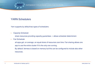 7 www.prace-ri.euIntroduction to Hadoop (part 2)
YARN Schedulers
Yarn supports by default two types of schedulers:
▶ Capacity Scheduler
share resources providing capacity guarantees → allows scheduler determinism
▶ Fair Scheduler
all apps get, on average, an equal share of resources over time. Fair sharing allows one
app to use the entire cluster if it’s the only one running.
By default, fairness is based on memory but this can be configured to include also other
resources.
 