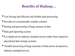 Benefits of Hadoop…
•Cost Saving and efficient and reliable data processing
•Provides an economically scalable solution
•Storing and processing of large amount of data
•Data grid operating system
•It is deployed on industry standard servers rather than expensive
specialized data storage systems.
• Parallel processing of huge amounts of data across inexpensive,
industry-standard servers.
 