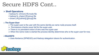  Shell Operations
• hadoop fs -chmod [-R] mode file
• hadoop fs -chgrp [-R] group file
• chown [-R] [owner][:[group]] file
 The Super-User
 The super-user is the user with the same identity as name node process itself.
 Permissions checks never fail for the super-user.
 There is no persistent notion of who was the super-user
 When the name node is started the process identity determines who is the super-user for now.
WebHDFS
 Uses Kerberos (SPNEGO) and Hadoop delegation tokens for authentication.
 