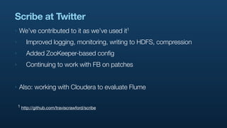 Scribe at Twitter
‣   We’ve contributed to it as we’ve used       it1

‣       Improved logging, monitoring, writing to HDFS, compression
‣       Added ZooKeeper-based config
‣       Continuing to work with FB on patches


‣   Also: working with Cloudera to evaluate Flume

    1 http://github.com/traviscrawford/scribe
 