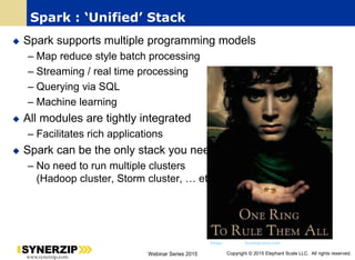 26
www.synerzip.com Webinar Series 2015 Copyright © 2015 Elephant Scale LLC. All rights reserved.
Spark : ‘Unified’ Stack
 Spark supports multiple programming models
– Map reduce style batch processing
– Streaming / real time processing
– Querying via SQL
– Machine learning
 All modules are tightly integrated
– Facilitates rich applications
 Spark can be the only stack you need !
– No need to run multiple clusters
(Hadoop cluster, Storm cluster, … etc.)
Image: buymeposters.com
 