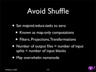 Avoid Shufﬂe
        • Set mapred.reduce.tasks to zero
         • Known as map-only computations
         • Filters, Projections, Transformations
        • Number of output ﬁles = number of input
              splits = number of input blocks
        • May overwhelm namenode
Middleware 2009                  113
 