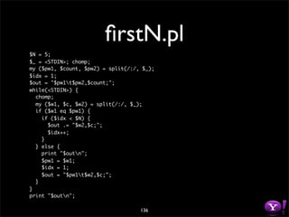 ﬁrstN.pl
$N = 5;
$_ = <STDIN>; chomp;
my ($pw1, $count, $pw2) = split(/:/, $_);
$idx = 1;
$out = "$pw1t$pw2,$count;";
while(<STDIN>) {
  chomp;
  my ($w1, $c, $w2) = split(/:/, $_);
  if ($w1 eq $pw1) {
    if ($idx < $N) {
      $out .= "$w2,$c;";
      $idx++;
    }
  } else {
    print "$outn";
    $pw1 = $w1;
    $idx = 1;
    $out = "$pw1t$w2,$c;";
  }
}
print "$outn";

                                    136
 