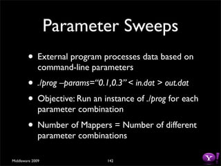 Parameter Sweeps
        • External program processes data based on
              command-line parameters
        • ./prog –params=“0.1,0.3” < in.dat > out.dat
        • Objective: Run an instance of ./prog for each
              parameter combination
        • Number of Mappers = Number of different
              parameter combinations

Middleware 2009                142
 