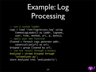 Example: Log
             Processing
-- use a custom loader
Logs = load ‘/var/log/access_log’ using
    CommonLogLoader() as (addr, logname,
    user, time, method, uri, p, bytes);
-- apply your own function
Cleaned = foreach Logs generate addr,
    canonicalize(url) as url;
Grouped = group Cleaned by url;
-- run the result through a binary
Analyzed = stream Grouped through
    ‘urlanalyzer.py’;
store Analyzed into ‘analyzedurls’;



                           177
 