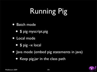 Running Pig
        • Batch mode
         • $ pig myscript.pig
        • Local mode
         • $ pig –x local
        • Java mode (embed pig statements in java)
         • Keep pig.jar in the class path
Middleware 2009             191
 