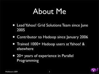 About Me
        • Lead Yahoo! Grid Solutions Team since June
              2005
        • Contributor to Hadoop since January 2006
        • Trained 1000+ Hadoop users at Yahoo! &
              elsewhere
        • 20+ years of experience in Parallel
              Programming

Middleware 2009               5
 