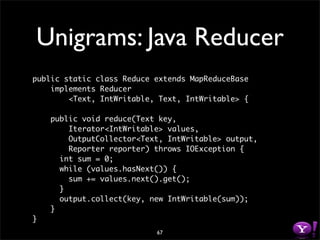 Unigrams: Java Reducer
public static class Reduce extends MapReduceBase
    implements Reducer
        <Text, IntWritable, Text, IntWritable> {

    public void reduce(Text key,
        Iterator<IntWritable> values,
        OutputCollector<Text, IntWritable> output,
        Reporter reporter) throws IOException {
      int sum = 0;
      while (values.hasNext()) {
        sum += values.next().get();
      }
      output.collect(key, new IntWritable(sum));
    }
}
                           67
 