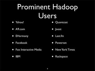 Prominent Hadoop
           Users
•   Yahoo!                      •   Quantcast

•   A9.com                      •   Joost

•   EHarmony                    •   Last.fm

•   Facebook                    •   Powerset

•   Fox Interactive Media       •   New York Times

•   IBM                         •   Rackspace



                            9
 