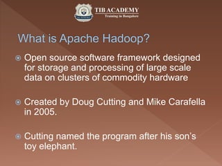  Open source software framework designed
for storage and processing of large scale
data on clusters of commodity hardware
 Created by Doug Cutting and Mike Carafella
in 2005.
 Cutting named the program after his son’s
toy elephant.
 