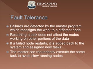  Failures are detected by the master program
which reassigns the work to a different node
 Restarting a task does not affect the nodes
working on other portions of the data
 If a failed node restarts, it is added back to the
system and assigned new tasks
 The master can redundantly execute the same
task to avoid slow running nodes
 