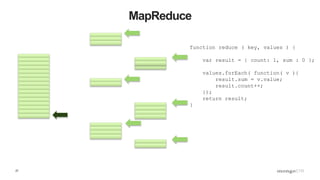 27
MapReduce
function reduce ( key, values ) {
var result = { count: 1, sum : 0 };
values.forEach( function( v ){
result.sum = v.value;
result.count++;
});
return result;
}
 