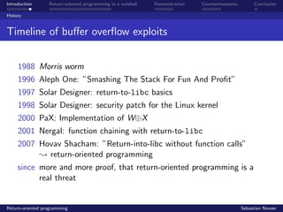 Introduction Return-oriented programming in a nutshell Demonstration Countermeasures Conclusion
History
Timeline of buﬀer overﬂow exploits
1988 Morris worm
1996 Aleph One: ”Smashing The Stack For Fun And Proﬁt”
1997 Solar Designer: return-to-libc basics
1998 Solar Designer: security patch for the Linux kernel
2000 PaX: Implementation of W⊕X
2001 Nergal: function chaining with return-to-libc
2007 Hovav Shacham: ”Return-into-libc without function calls”
; return-oriented programming
since more and more proof, that return-oriented programming is a
real threat
Return-oriented programming Sebastian Neuser
 