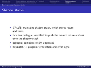 Introduction Return-oriented programming in a nutshell Demonstration Countermeasures Conclusion
Stack canaries and shadow stacks
Shadow stacks
• TRUSS: maintains shadow stack, which stores return
addresses
• function prologue: modiﬁed to push the correct return address
onto the shadow stack
• epilogue: compares return addresses
• mismatch ; program termination and error signal
Return-oriented programming Sebastian Neuser
 