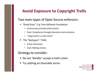 Two main types of Open Source enforcers:
 “Good Guys”: E.g. Free Software Foundation
• Community-oriented enforcement
• Goal: Compliance through education and assistance
• “Legal action is a last resort”
 The “bad guys”: Trolls
• A few individuals
• Goal: Making money
Strategy to consider:
 Do not “blindly” accept a troll’s claim
 Try settling on favorable terms
Avoid Exposure to Copyright Trolls
 