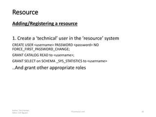 Resource
Adding/Registering a resource
1. Create a ‘technical’ user in the ’resource’ system
CREATE USER <username> PASSWORD <password> NO
FORCE_FIRST_PASSWORD_CHANGE;
GRANT CATALOG READ to <username>;
GRANT SELECT on SCHEMA _SYS_STATISTICS to <username>
..And grant other appropriate roles
Author: Terry Kempis
Editor: Linh Nguyen
ITConductor.com 20
 