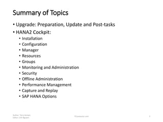 Summary of Topics
• Upgrade: Preparation, Update and Post-tasks
• HANA2 Cockpit:
• Installation
• Configuration
• Manager
• Resources
• Groups
• Monitoring and Administration
• Security
• Offline Administration
• Performance Management
• Capture and Replay
• SAP HANA Options
Author: Terry Kempis
Editor: Linh Nguyen
ITConductor.com 3
 