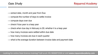 Case Study Rsquared Academy
→ extract date, month and year from Due
→ compute the number of days to settle invoice
→ compute days over due
→ check if due year is a leap year
→ check when due day in february is 29, whether it is a leap year
→ how many invoices were settled within due date
→ how many invoices are due in each quarter
→ what is the average duration between invoice date and payment date
 