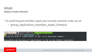 Copyright © 2020, Oracle and/or its affiliates. All rights reserved. |
Adapt
• To avoid frequent member expels due to faulty networks make use of:
– group_replication_member_expel_timeout
Adapt to faulty networks
Confidential – Oracle Internal/Restricted/Highly Restricted 23
 