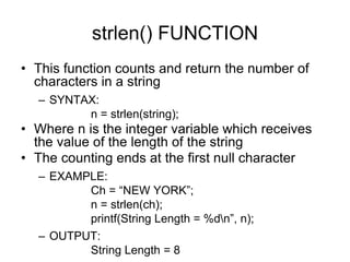 strlen() FUNCTION
• This function counts and return the number of
characters in a string
– SYNTAX:
n = strlen(string);
• Where n is the integer variable which receives
the value of the length of the string
• The counting ends at the first null character
– EXAMPLE:
Ch = “NEW YORK”;
n = strlen(ch);
printf(String Length = %dn”, n);
– OUTPUT:
String Length = 8
 